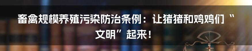 畜禽规模养殖污染防治条例:让猪猪和鸡鸡们“文明”起来!
