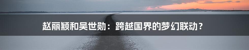 赵丽颖和吴世勋:跨越国界的梦幻联动?