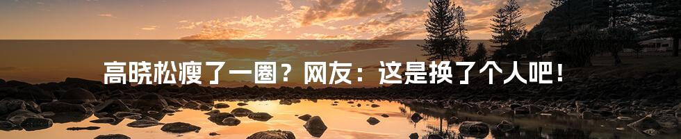 高晓松瘦了一圈?网友:这是换了个人吧!