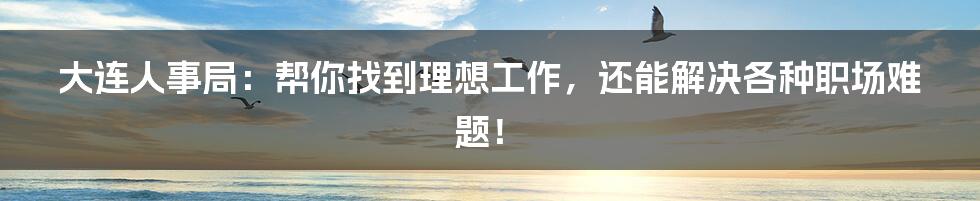 大连人事局:帮你找到理想工作,还能解决各种职场难题!