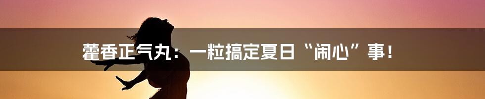 藿香正气丸:一粒搞定夏日“闹心”事!
