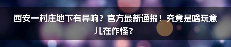 西安一村庄地下有异响?官方最新通报!究竟是啥玩意儿在作怪?