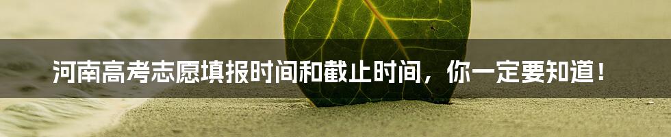 河南高考志愿填报时间和截止时间,你一定要知道!