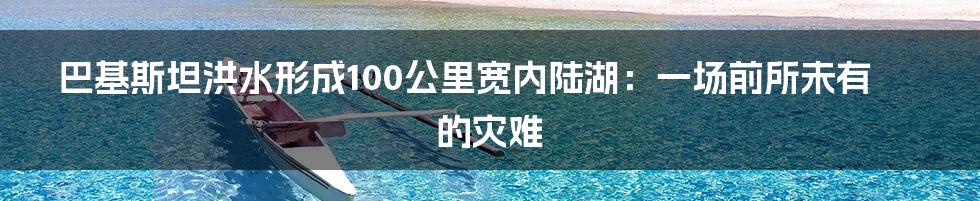巴基斯坦洪水形成100公里宽内陆湖:一场前所未有的灾难