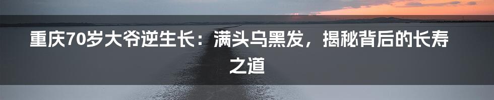 重庆70岁大爷逆生长:满头乌黑发,揭秘背后的长寿之道