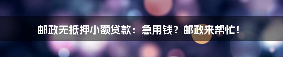 邮政无抵押小额贷款:急用钱?邮政来帮忙!