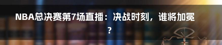 NBA总决赛第7场直播:决战时刻,谁将加冕?