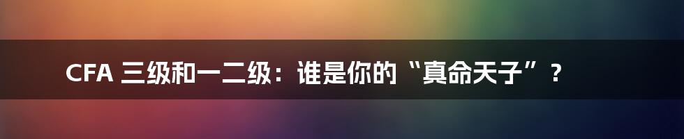 CFA 三级和一二级：谁是你的“真命天子”？