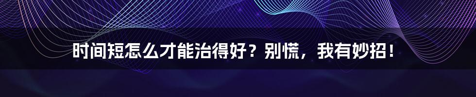 时间短怎么才能治得好?别慌,我有妙招!