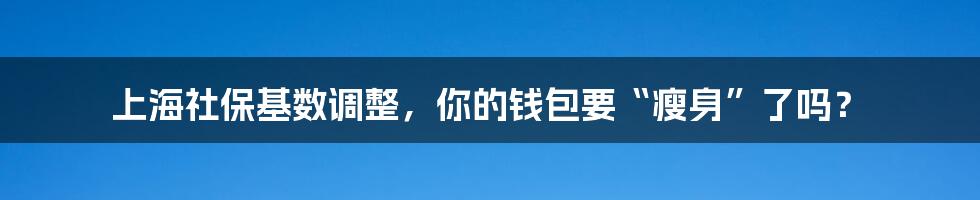 上海社保基数调整,你的钱包要“瘦身”了吗?