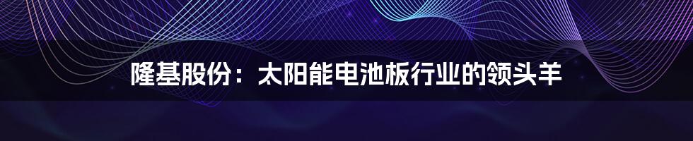 隆基股份:太阳能电池板行业的领头羊