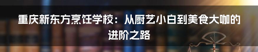 重庆新东方烹饪学校:从厨艺小白到美食大咖的进阶之路