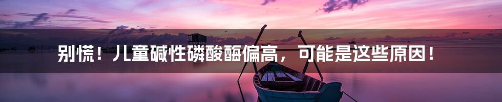 别慌!儿童碱性磷酸酶偏高,可能是这些原因!