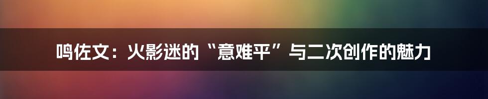 鸣佐文:火影迷的“意难平”与二次创作的魅力