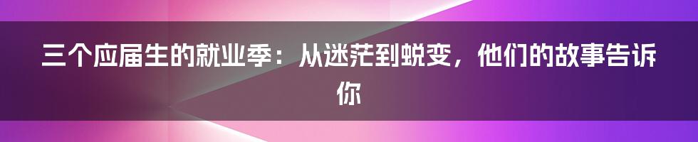 三个应届生的就业季:从迷茫到蜕变,他们的故事告诉你