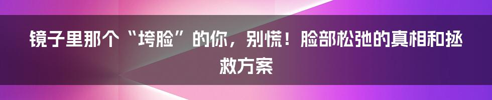 镜子里那个“垮脸”的你,别慌!脸部松弛的真相和拯救方案