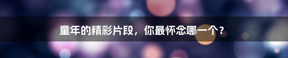 童年的精彩片段,你最怀念哪一个?