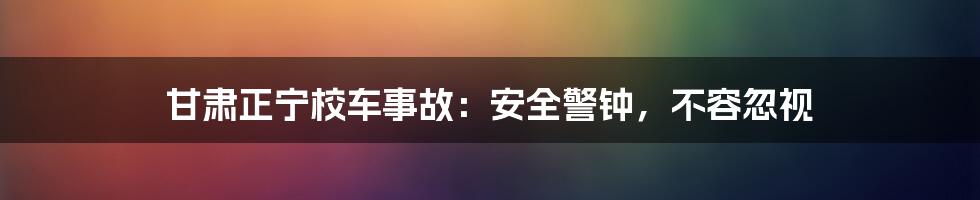甘肃正宁校车事故:安全警钟,不容忽视