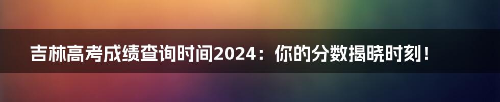 吉林高考成绩查询时间2024:你的分数揭晓时刻!
