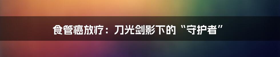食管癌放疗:刀光剑影下的“守护者”