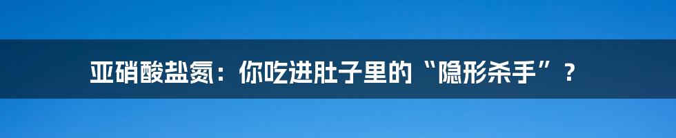 亚硝酸盐氮:你吃进肚子里的“隐形杀手”?