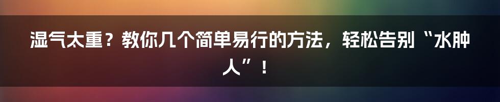 湿气太重?教你几个简单易行的方法,轻松告别“水肿人”!