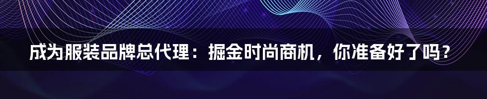 成为服装品牌总代理：掘金时尚商机，你准备好了吗？