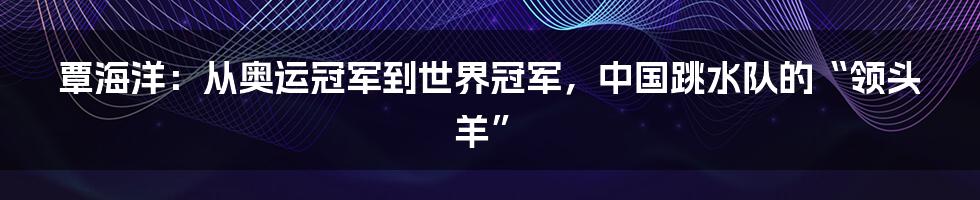 覃海洋:从奥运冠军到世界冠军,中国跳水队的“领头羊”