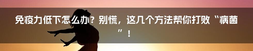 免疫力低下怎么办?别慌,这几个方法帮你打败“病菌”!