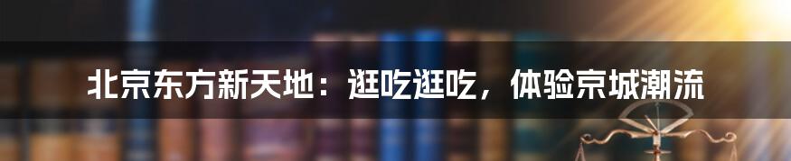 北京东方新天地:逛吃逛吃,体验京城潮流