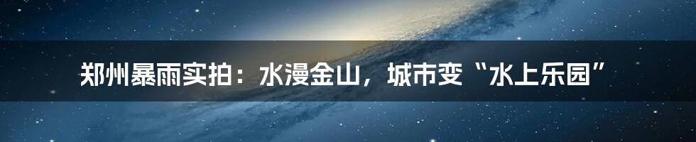 郑州暴雨实拍:水漫金山,城市变“水上乐园”