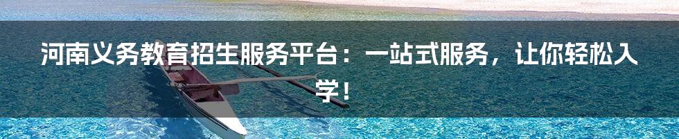 河南义务教育招生服务平台:一站式服务,让你轻松入学!