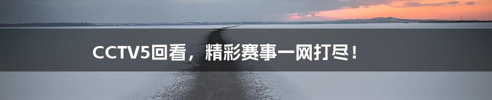 CCTV5回看,精彩赛事一网打尽!
