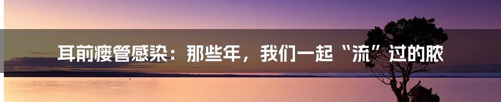 耳前瘘管感染:那些年,我们一起“流”过的脓