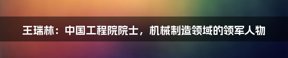 王瑞林:中国工程院院士,机械制造领域的领军人物