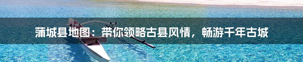 蒲城县地图:带你领略古县风情,畅游千年古城