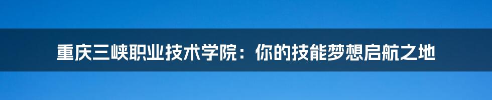 重庆三峡职业技术学院:你的技能梦想启航之地