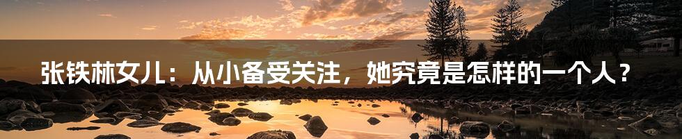 张铁林女儿:从小备受关注,她究竟是怎样的一个人?