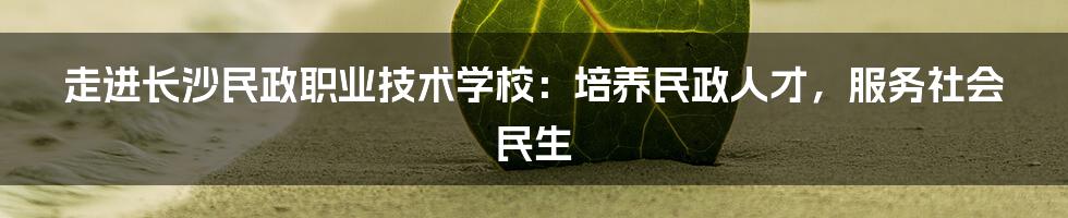 走进长沙民政职业技术学校：培养民政人才，服务社会民生
