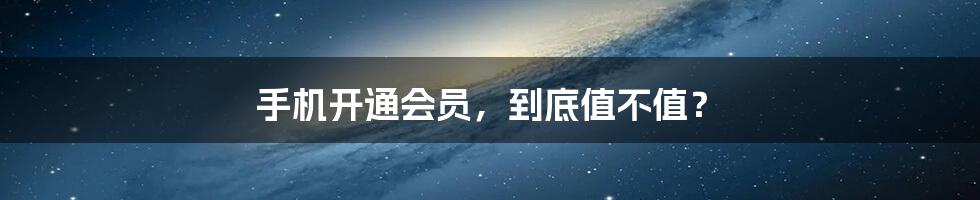 手机开通会员,到底值不值?