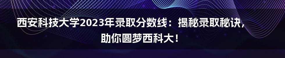 西安科技大学2023年录取分数线:揭秘录取秘诀,助你圆梦西科大!
