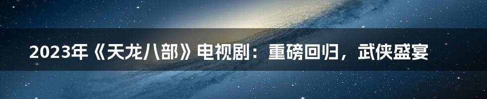2023年《天龙八部》电视剧:重磅回归,武侠盛宴