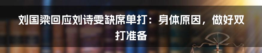 刘国梁回应刘诗雯缺席单打:身体原因,做好双打准备