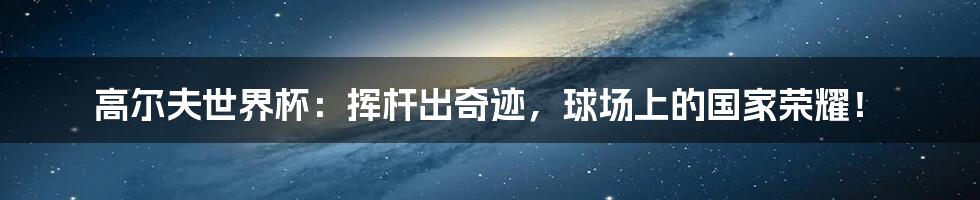 高尔夫世界杯:挥杆出奇迹,球场上的国家荣耀!