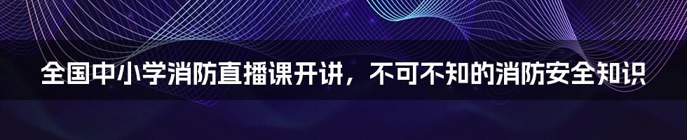 全国中小学消防直播课开讲,不可不知的消防安全知识