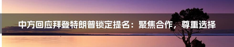 中方回应拜登特朗普锁定提名:聚焦合作,尊重选择