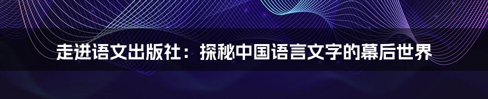 走进语文出版社:探秘中国语言文字的幕后世界