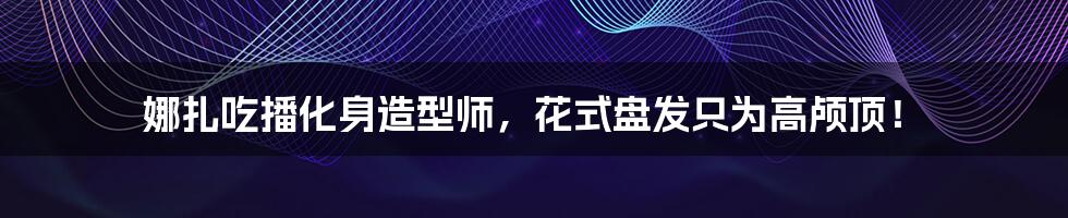 娜扎吃播化身造型师,花式盘发只为高颅顶!