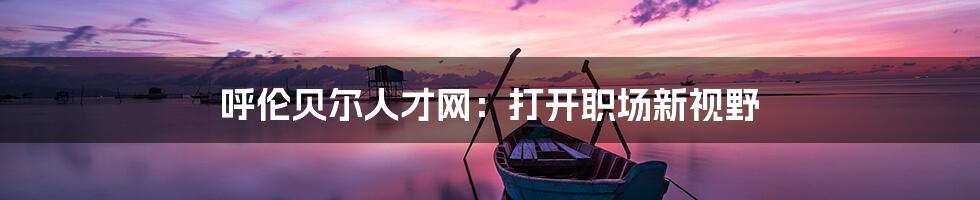 呼伦贝尔人才网:打开职场新视野