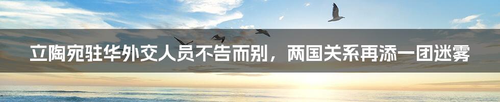 立陶宛驻华外交人员不告而别,两国关系再添一团迷雾